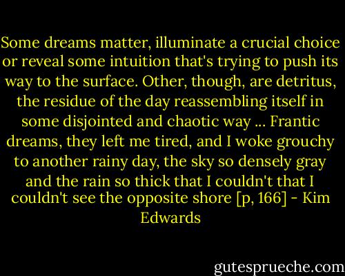 Some dreams matter, illuminate a crucial choice or reveal some intuition that's trying to push its way to the surface. Other, though, are detritus, the residue of the day reassembling itself in some disjointed and chaotic way ... Frantic dreams, they left me tired, and I woke grouchy to another rainy day, the sky so densely gray and the rain so thick that I couldn't that I couldn't see the opposite shore [p, 166] - Kim Edwards