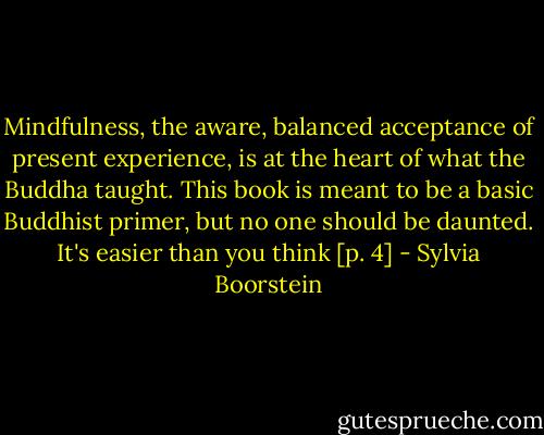 Mindfulness, the aware, balanced acceptance of present experience, is at the heart of what the Buddha taught. This book is meant to be a basic Buddhist primer, but no one should be daunted. It's easier than you think [p. 4] - Sylvia Boorstein