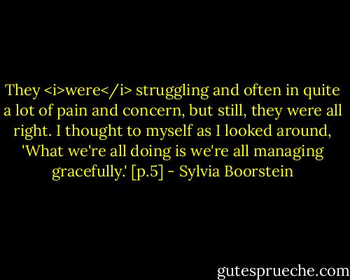 They <i>were</i> struggling and often in quite a lot of pain and concern, but still, they were all right. I thought to myself as I looked around, 'What we're all doing is we're all managing gracefully.' [p.5] - Sylvia Boorstein