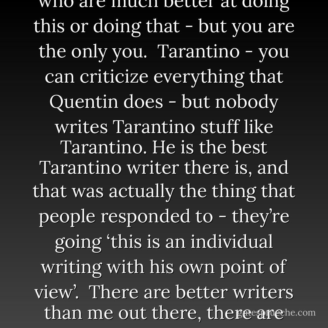 Start telling the stories that only you can tell, because there’ll always be better writers than you and there’ll always be smarter writers than you. There will always be people who are much better at doing this or doing that - but you are the only you.<br /><br />Tarantino - you can criticize everything that Quentin does - but nobody writes Tarantino stuff like Tarantino. He is the best Tarantino writer there is, and that was actually the thing that people responded to - they’re going ‘this is an individual writing with his own point of view’.<br /><br />There are better writers than me out there, there are smarter writers, there are people who can plot better - there are all those kinds of things, but there’s nobody who can write a Neil Gaiman story like I can. - Neil Gaiman