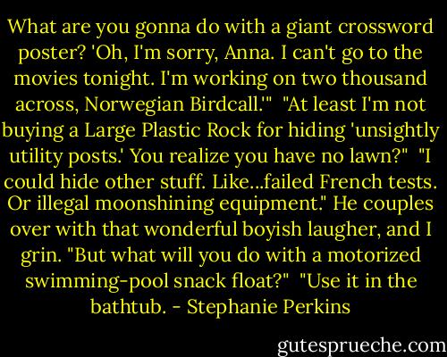 What are you gonna do with a giant crossword poster? 'Oh, I'm sorry, Anna. I can't go to the movies tonight. I'm working on two thousand across, Norwegian Birdcall.'"<br /><br />"At least I'm not buying a Large Plastic Rock for hiding 'unsightly utility posts.' You realize you have no lawn?"<br /><br />"I could hide other stuff. Like...failed French tests. Or illegal moonshining equipment." He couples over with that wonderful boyish laugher, and I grin. "But what will you do with a motorized swimming-pool snack float?"<br /><br />"Use it in the bathtub. - Stephanie Perkins