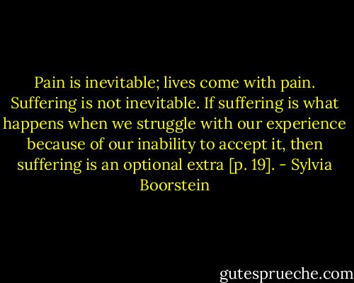 Pain is inevitable; lives come with pain. Suffering is not inevitable. If suffering is what happens when we struggle with our experience because of our inability to accept it, then suffering is an optional extra [p. 19]. - Sylvia Boorstein