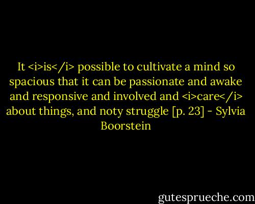 It <i>is</i> possible to cultivate a mind so spacious that it can be passionate and awake and responsive and involved and <i>care</i> about things, and noty struggle [p. 23] - Sylvia Boorstein