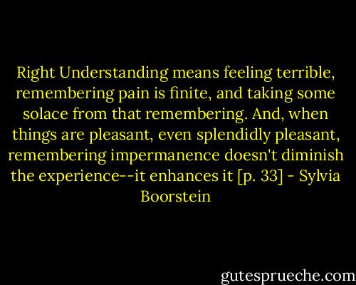 Right Understanding means feeling terrible, remembering pain is finite, and taking some solace from that remembering. And, when things are pleasant, even splendidly pleasant, remembering impermanence doesn't diminish the experience--it enhances it [p. 33] - Sylvia Boorstein