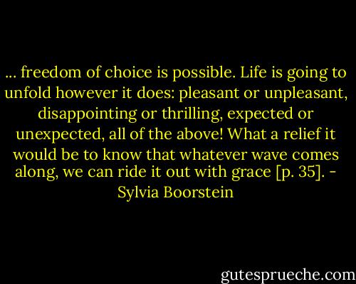 ... freedom of choice is possible. Life is going to unfold however it does: pleasant or unpleasant, disappointing or thrilling, expected or unexpected, all of the above! What a relief it would be to know that whatever wave comes along, we can ride it out with grace [p. 35]. - Sylvia Boorstein