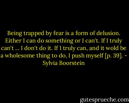 Being trapped by fear is a form of delusion. Either I can do something or I can't. If I truly can't ... I don't do it. If I truly can, and it wold be a wholesome thing to do, I push myself [p. 39]. - Sylvia Boorstein