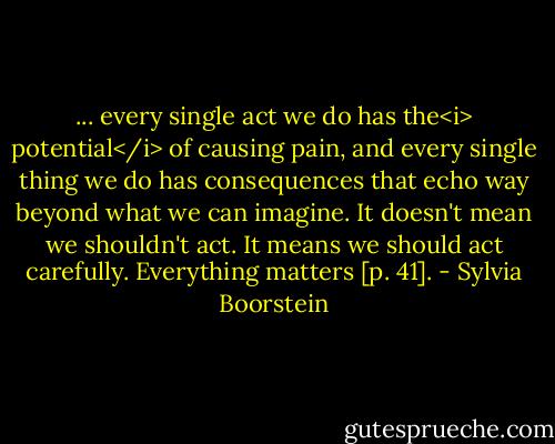 ... every single act we do has the<i> potential</i> of causing pain, and every single thing we do has consequences that echo way beyond what we can imagine. It doesn't mean we shouldn't act. It means we should act carefully. Everything matters [p. 41]. - Sylvia Boorstein