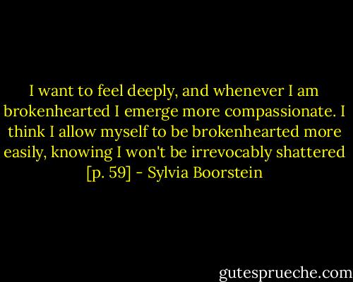 I want to feel deeply, and whenever I am brokenhearted I emerge more compassionate. I think I allow myself to be brokenhearted more easily, knowing I won't be irrevocably shattered [p. 59] - Sylvia Boorstein