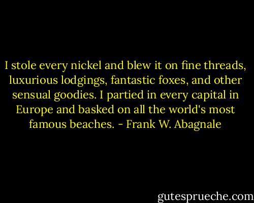 I stole every nickel and blew it on fine threads, luxurious lodgings, fantastic foxes, and other sensual goodies. I partied in every capital in Europe and basked on all the world's most famous beaches. - Frank W. Abagnale