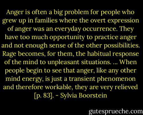 Anger is often a big problem for people who grew up in families where the overt expression of anger was an everyday occurrence. They have too much opportunity to practice anger and not enough sense of the other possibilities. Rage becomes, for them, the habitual response of the mind to unpleasant situations. ... When people begin to see that anger, like any other mind energy, is just a transient phenomenon and therefore workable, they are very relieved [p. 83]. - Sylvia Boorstein