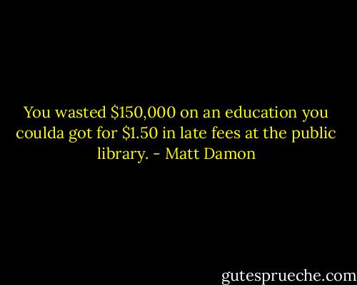 You wasted $150,000 on an education you coulda got for $1.50 in late fees at the public library. - Matt Damon