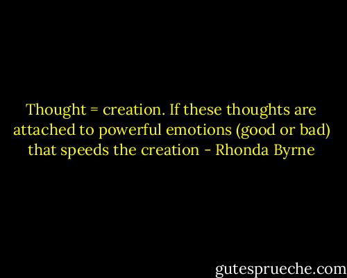 Thought = creation. If these thoughts are attached to powerful emotions (good or bad) that speeds the creation - Rhonda Byrne