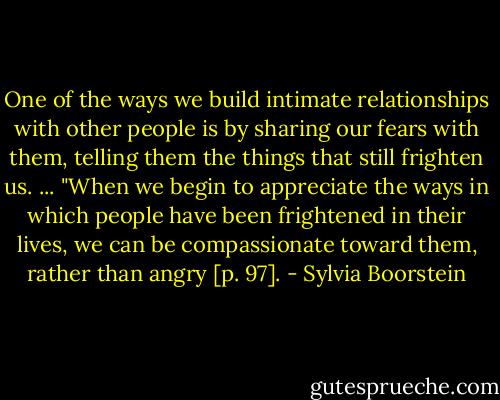 One of the ways we build intimate relationships with other people is by sharing our fears with them, telling them the things that still frighten us. ...<br />"When we begin to appreciate the ways in which people have been frightened in their lives, we can be compassionate toward them, rather than angry [p. 97]. - Sylvia Boorstein