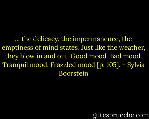 ... the delicacy, the impermanence, the emptiness of mind states. Just like the weather, they blow in and out. Good mood. Bad mood. Tranquil mood. Frazzled mood [p. 105]. - Sylvia Boorstein