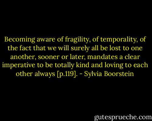 Becoming aware of fragility, of temporality, of the fact that we will surely all be lost to one another, sooner or later, mandates a clear imperative to be totally kind and loving to each other always [p.119]. - Sylvia Boorstein