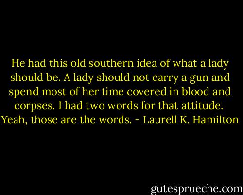 He had this old southern idea of what a lady should be. A lady should not carry a gun and spend most of her time covered in blood and corpses. I had two words for that attitude. <br />Yeah, those are the words. - Laurell K. Hamilton