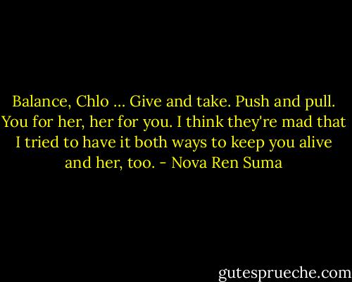 Balance, Chlo … Give and take. Push and pull. You for her, her for you. I think they're mad that I tried to have it both ways to keep you alive and her, too. - Nova Ren Suma
