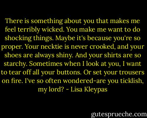 There is something about you that makes me feel terribly wicked. You make me want to do shocking things. Maybe it's because you're so proper. Your necktie is never crooked, and your shoes are always shiny. And your shirts are so starchy. Sometimes when I look at you, I want to tear off all your buttons. Or set your trousers on fire. I've so often wondered-are you ticklish, my lord? - Lisa Kleypas