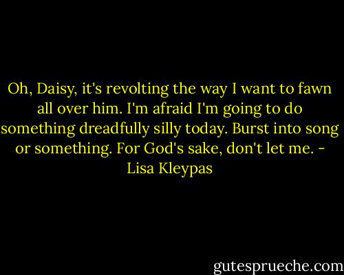 Oh, Daisy, it's revolting the way I want to fawn all over him. I'm afraid I'm going to do something dreadfully silly today. Burst into song or something. For God's sake, don't let me. - Lisa Kleypas