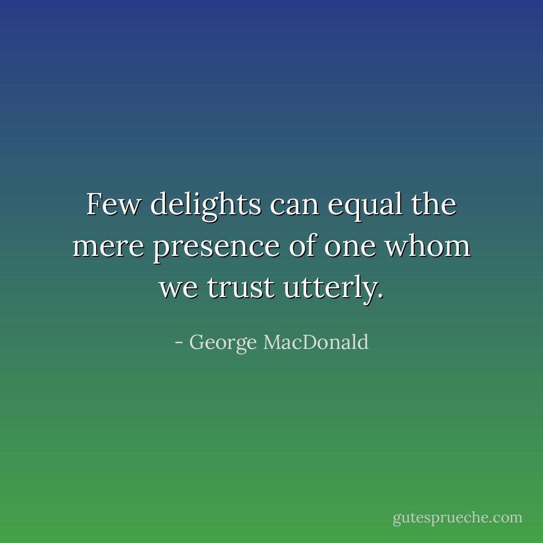 Few delights can equal the mere presence of one whom we trust utterly. - George MacDonald