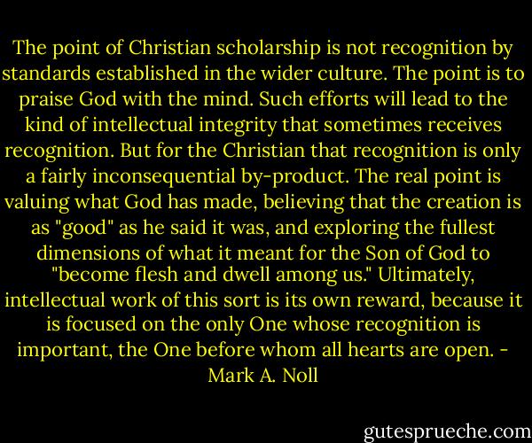 The point of Christian scholarship is not recognition by standards established in the wider culture. The point is to praise God with the mind. Such efforts will lead to the kind of intellectual integrity that sometimes receives recognition. But for the Christian that recognition is only a fairly inconsequential by-product. The real point is valuing what God has made, believing that the creation is as "good" as he said it was, and exploring the fullest dimensions of what it meant for the Son of God to "become flesh and dwell among us." Ultimately, intellectual work of this sort is its own reward, because it is focused on the only One whose recognition is important, the One before whom all hearts are open. - Mark A. Noll