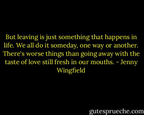 But leaving is just something that happens in life. We all do it someday, one way or another. There's worse things than going away with the taste of love still fresh in our mouths. - Jenny Wingfield