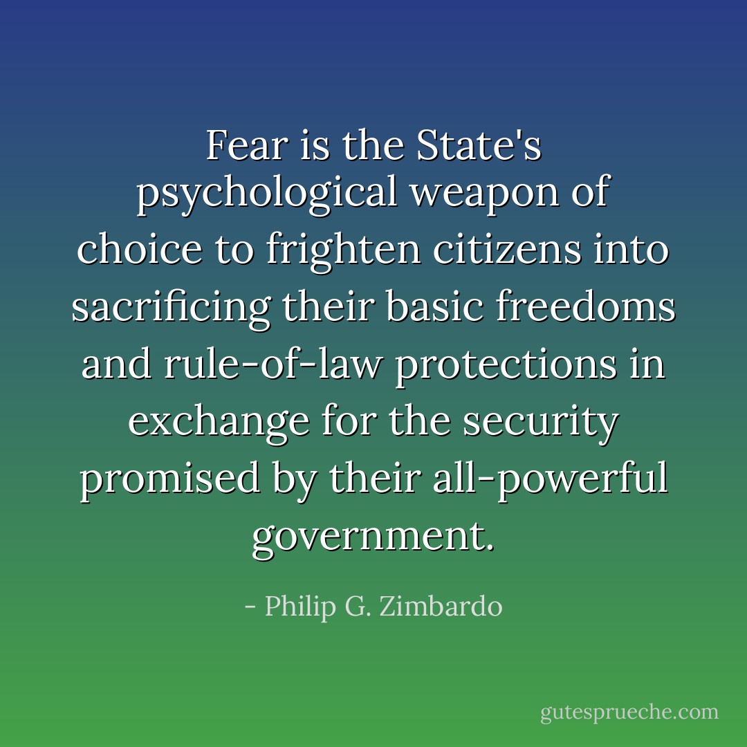 Fear is the State's psychological weapon of choice to frighten citizens into sacrificing their basic freedoms and rule-of-law protections in exchange for the security promised by their all-powerful government. - Philip G. Zimbardo