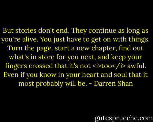 But stories don't end. They continue as long as you're alive. You just have to get on with things. Turn the page, start a new chapter, find out what's in store for you next, and keep your fingers crossed that it's not <i>too</i> awful. Even if you know in your heart and soul that it most probably will be. - Darren Shan