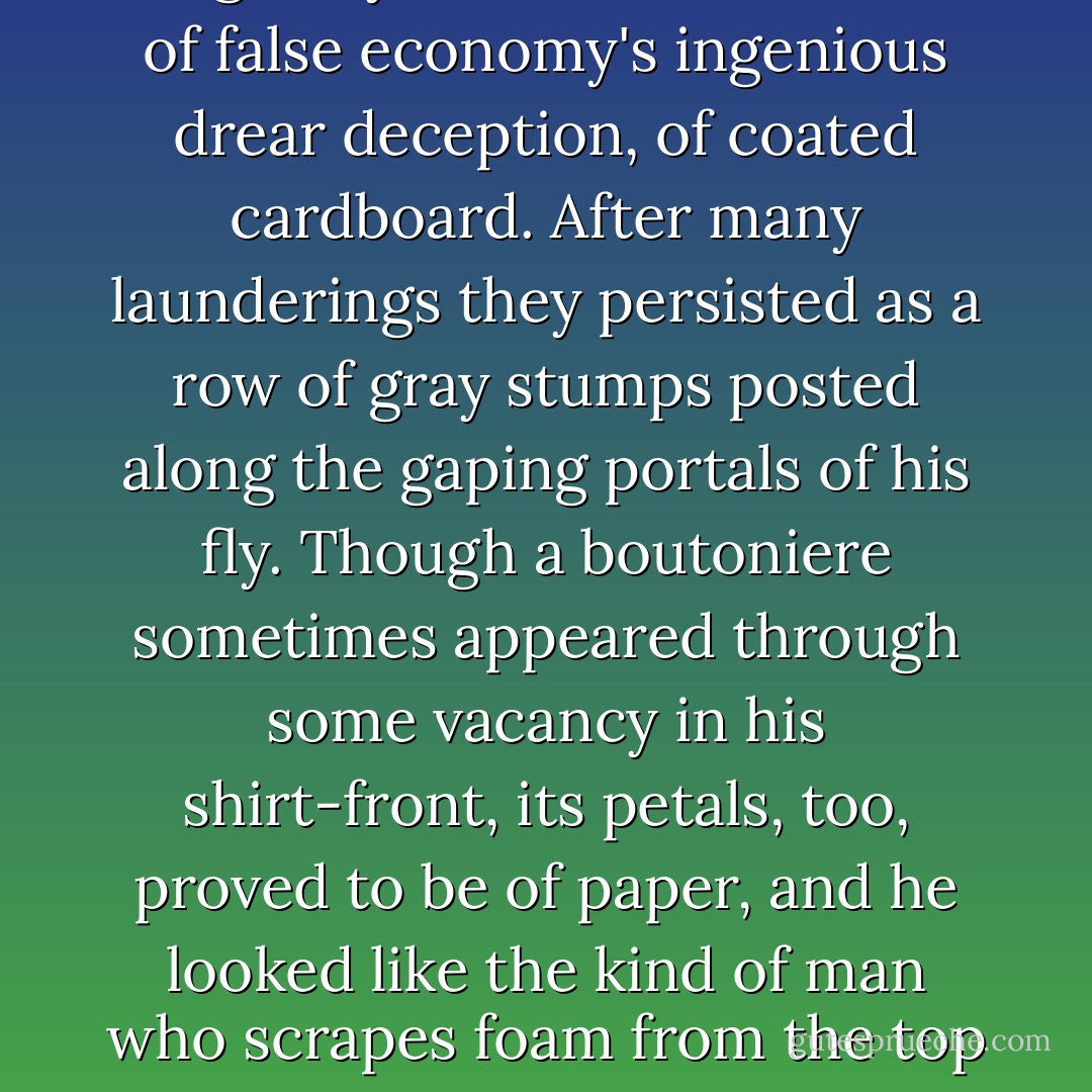 The ship's surgeon was a spotty unshaven little man whose clothes, arrayed with smudges, drippings, and cigarette burns, were held about him by an extensive network of knotted string, The buttons down the front of those duck trousers had originally been made, with all of false economy's ingenious drear deception, of coated cardboard. After many launderings they persisted as a row of gray stumps posted along the gaping portals of his fly. Though a boutoniere sometimes appeared through some vacancy in his shirt-front, its petals, too, proved to be of paper, and he looked like the kind of man who scrapes foam from the top of a glass of beer with the spine of a dirty pocket comb, and cleans his nails at table with the tines of his salad fork, which things, indeed, he did. He diagnosed Camilla's difficulty as indigestion, and locked himself in his cabin. that was the morning. - William Gaddis