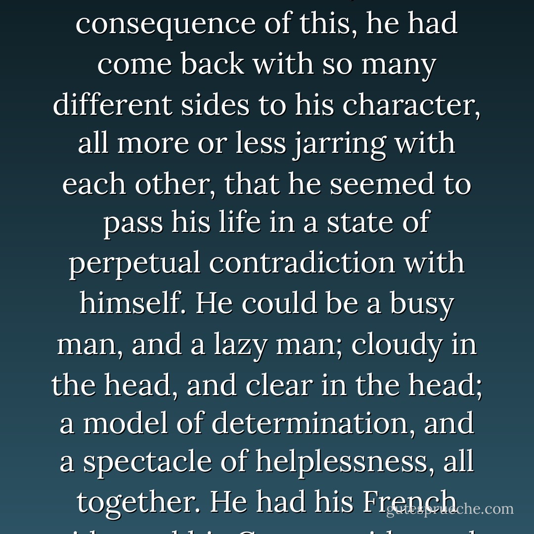 At the age when we are all of us most apt to take our colouring, in the form of a reflection from the colouring of other people, he had been sent abroad, and had been passed on from one nation to another, before there was time for any one colouring more than another to settle itself on him firmly. As a consequence of this, he had come back with so many different sides to his character, all more or less jarring with each other, that he seemed to pass his life in a state of perpetual contradiction with himself. He could be a busy man, and a lazy man; cloudy in the head, and clear in the head; a model of determination, and a spectacle of helplessness, all together. He had his French side, and his German side, and his Italian side--the original English foundation showing through, every now and then, as much as to say, "Here I am, sorely transmogrified, as you see, but there's something of me left at the bottom of him still. - Wilkie Collins