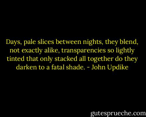 Days, pale slices between nights, they blend, not exactly alike, transparencies so lightly tinted that only stacked all together do they darken to a fatal shade. - John Updike