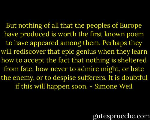 But nothing of all that the peoples of Europe have produced is worth the first known poem to have appeared among them. Perhaps they will rediscover that epic genius when they learn how to accept the fact that nothing is sheltered from fate, how never to admire might, or hate the enemy, or to despise sufferers. It is doubtful if this will happen soon. - Simone Weil