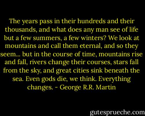 The years pass in their hundreds and their thousands, and what does any man see of life but a few summers, a few winters? We look at mountains and call them eternal, and so they seem... but in the course of time, mountains rise and fall, rivers change their courses, stars fall from the sky, and great cities sink beneath the sea. Even gods die, we think. Everything changes. - George R.R. Martin