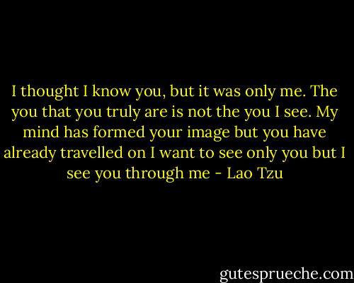 I thought I know you,<br />but it was only me.<br />The you that you truly are<br />is not the you I see.<br />My mind has formed your image<br />but you have already travelled on<br />I want to see only you<br />but I see you through me - Lao Tzu