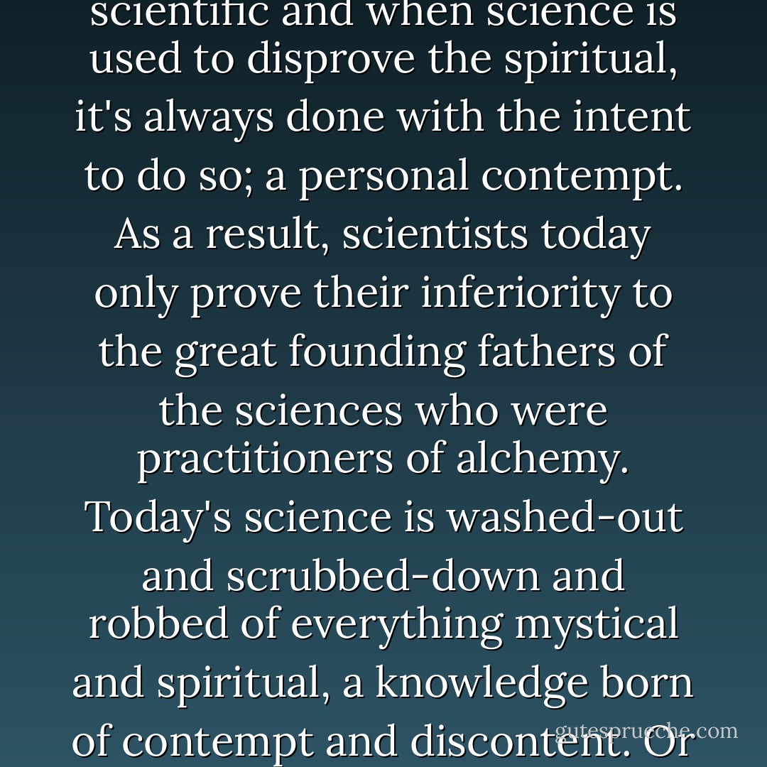 There is no quarrel between science and spirituality. I often hear people of science trying to use it to prove the nonexistence of the spiritual, but I simply can't see a chasm in between the two. What is spiritual produces what is scientific and when science is used to disprove the spiritual, it's always done with the intent to do so; a personal contempt. As a result, scientists today only prove their inferiority to the great founding fathers of the sciences who were practitioners of alchemy. Today's science is washed-out and scrubbed-down and robbed of everything mystical and spiritual, a knowledge born of contempt and discontent. Or perhaps, there are a few who wish to keep those secrets to themselves and serve everyone else up with a tasteless version of science and the idiots of today blindly follow their equally blind leaders. - C. JoyBell C.