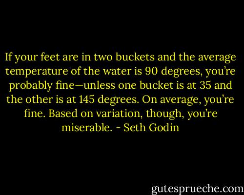If your feet are in two buckets and the average temperature of the water is 90 degrees, you’re probably fine—unless one bucket is at 35 and the other is at 145 degrees. On average, you’re fine. Based on variation, though, you’re miserable. - Seth Godin