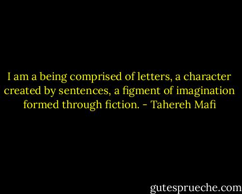 I am a being comprised of letters, a character created by sentences, a figment of imagination formed through fiction. - Tahereh Mafi