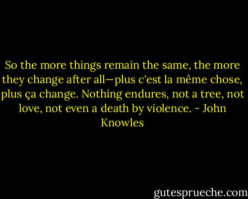 So the more things remain the same, the more they change after all—plus c'est la même chose, plus ça change. Nothing endures, not a tree, not love, not even a death by violence. - John Knowles