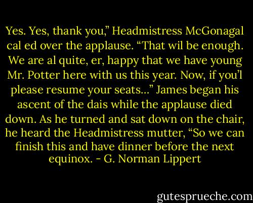 Yes. Yes, thank you,” Headmistress McGonagal cal ed over the applause. “That wil be enough. We are al quite, er, happy that we have young Mr. Potter here with us this year. Now, if you’l please resume your seats…” James began his ascent of the dais while the applause died down. As he turned and sat down on the chair, he heard the Headmistress mutter, “So we can finish this and have dinner before the next equinox. - G. Norman Lippert