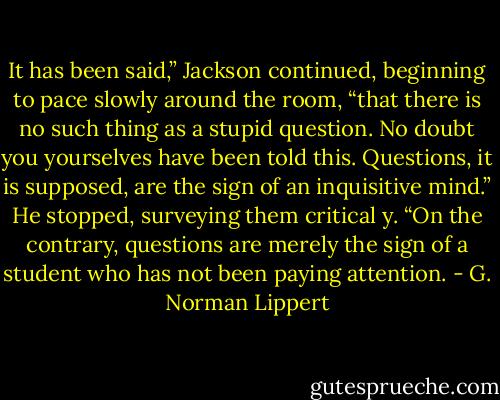 It has been said,” Jackson continued, beginning to pace slowly around the room, “that there is no such thing as a stupid question. No doubt you yourselves have been told this. Questions, it is supposed, are the sign of an inquisitive mind.” He stopped, surveying them critical y. “On the contrary, questions are merely the sign of a student who has not been paying attention. - G. Norman Lippert
