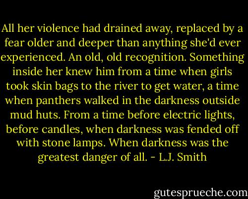 All her violence had drained away, replaced by a fear older and deeper than anything she'd ever experienced. An old, old recognition. Something inside her knew him from a time when girls took skin bags to the river to get water, a time when panthers walked in the darkness outside mud huts. From a time before electric lights, before candles, when darkness was fended off with stone lamps. When darkness was the greatest danger of all. - L.J. Smith