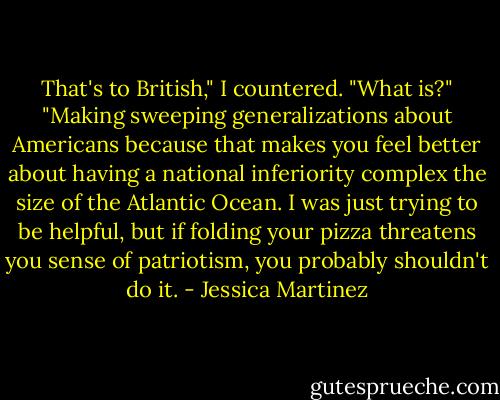 That's to British," I countered.<br />"What is?"<br />"Making sweeping generalizations about Americans because that makes you feel better about having a national inferiority complex the size of the Atlantic Ocean. I was just trying to be helpful, but if folding your pizza threatens you sense of patriotism, you probably shouldn't do it. - Jessica Martinez