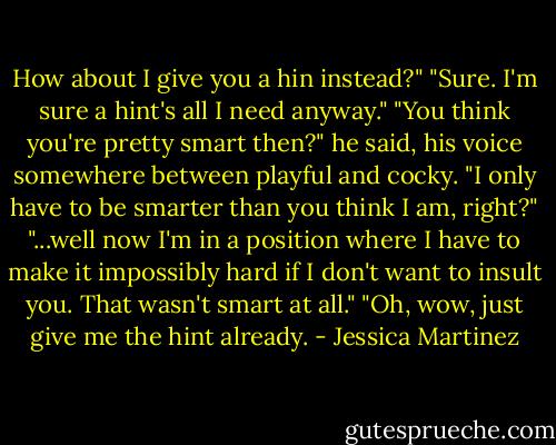 How about I give you a hin instead?"<br />"Sure. I'm sure a hint's all I need anyway."<br />"You think you're pretty smart then?" he said, his voice somewhere between playful and cocky.<br />"I only have to be smarter than you think I am, right?"<br />"...well now I'm in a position where I have to make it impossibly hard if I don't want to insult you. That wasn't smart at all."<br />"Oh, wow, just give me the hint already. - Jessica Martinez