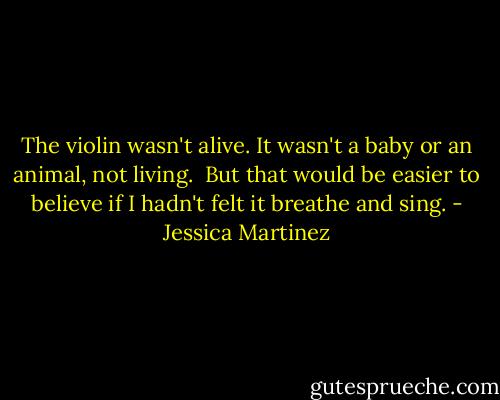 The violin wasn't alive. It wasn't a baby or an animal, not living. <br />But that would be easier to believe if I hadn't felt it breathe and sing. - Jessica Martinez