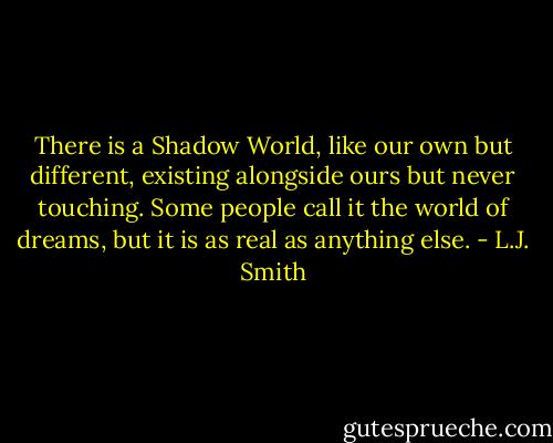 There is a Shadow World, like our own but different, existing alongside ours but never touching. Some people call it the world of dreams, but it is as real as anything else. - L.J. Smith