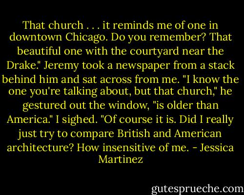 That church . . . it reminds me of one in downtown Chicago. Do you remember? That beautiful one with the courtyard near the Drake."<br />Jeremy took a newspaper from a stack behind him and sat across from me. "I know the one you're talking about, but that church," he gestured out the window, "is older than America."<br />I sighed. "Of course it is. Did I really just try to compare British and American architecture? How insensitive of me. - Jessica Martinez