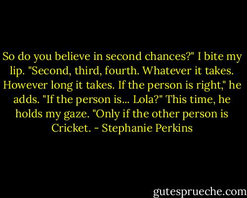 So do you believe in second chances?" I bite my lip.<br />"Second, third, fourth. Whatever it takes. However long it takes. If the person is right," he adds.<br />"If the person is... Lola?"<br />This time, he holds my gaze. "Only if the other person is Cricket. - Stephanie Perkins