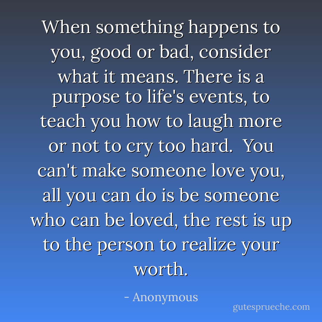 When something happens to you, good or bad, consider what it means. There is a purpose to life's events, to teach you how to laugh more or not to cry too hard.<br /><br />You can't make someone love you, all you can do is be someone who can be loved, the rest is up to the person to realize your worth. - Anonymous