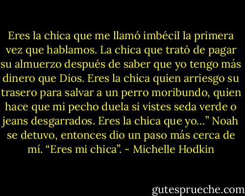 Eres la chica que me llamó imbécil la primera vez que hablamos. La chica que trató de pagar su almuerzo después de saber que yo tengo más dinero que Dios. Eres la chica quien arriesgo su trasero para salvar a un perro moribundo, quien hace que mi pecho duela si vistes seda verde o jeans desgarrados. Eres la chica que yo…” Noah se detuvo, entonces dio un paso más cerca de mí. “Eres mi chica”. - Michelle Hodkin