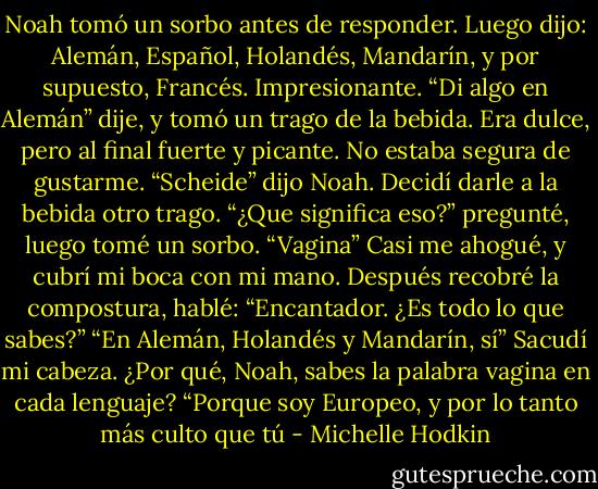 Noah tomó un sorbo antes de responder. Luego dijo: Alemán, Español, Holandés, Mandarín, y por supuesto, Francés.<br />Impresionante. “Di algo en Alemán” dije, y tomó un trago de la bebida. Era dulce, pero al final fuerte y picante. No estaba segura de gustarme.<br />“Scheide” dijo Noah.<br />Decidí darle a la bebida otro trago. “¿Que significa eso?” pregunté, luego tomé un sorbo.<br />“Vagina”<br />Casi me ahogué, y cubrí mi boca con mi mano. Después recobré la compostura, hablé: “Encantador. ¿Es todo lo que sabes?”<br />“En Alemán, Holandés y Mandarín, sí”<br />Sacudí mi cabeza. ¿Por qué, Noah, sabes la palabra vagina en cada lenguaje?<br />“Porque soy Europeo, y por lo tanto más culto que tú - Michelle Hodkin